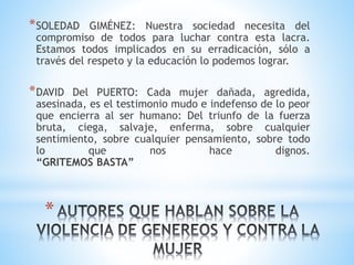 *
*SOLEDAD GIMÉNEZ: Nuestra sociedad necesita del
compromiso de todos para luchar contra esta lacra.
Estamos todos implicados en su erradicación, sólo a
través del respeto y la educación lo podemos lograr.
*DAVID Del PUERTO: Cada mujer dañada, agredida,
asesinada, es el testimonio mudo e indefenso de lo peor
que encierra al ser humano: Del triunfo de la fuerza
bruta, ciega, salvaje, enferma, sobre cualquier
sentimiento, sobre cualquier pensamiento, sobre todo
lo que nos hace dignos.
“GRITEMOS BASTA”
 