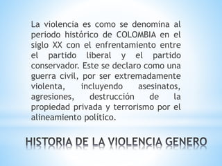 La violencia es como se denomina al
periodo histórico de COLOMBIA en el
siglo XX con el enfrentamiento entre
el partido liberal y el partido
conservador. Este se declaro como una
guerra civil, por ser extremadamente
violenta, incluyendo asesinatos,
agresiones, destrucción de la
propiedad privada y terrorismo por el
alineamiento político.
 
