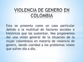 Esta se presenta como un caso particular
debido a la multitud de factores sociales e
históricos que las sustentan. Nos proponemos
dar una visión general de la situación de la
mujer colombiana en materia de violencia de
genero, dando claridad a los problemas reales
que sufren día a día.
 