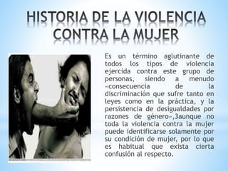 Es un término aglutinante de
todos los tipos de violencia
ejercida contra este grupo de
personas, siendo a menudo
«consecuencia de la
discriminación que sufre tanto en
leyes como en la práctica, y la
persistencia de desigualdades por
razones de género»,3aunque no
toda la violencia contra la mujer
puede identificarse solamente por
su condición de mujer, por lo que
es habitual que exista cierta
confusión al respecto.
 