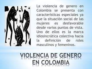 La violencia de genero en
Colombia se presenta con
características especiales ya
que la situación social de las
mujeres es desfavorable
desde varios puntos de vista.
Uno de ellos es la marca
idiosincrática colectiva hacia
la definición de roles
masculinos y femeninos.
 