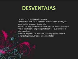 -Se paga por la licencia del programa.
-Terminada la web ahi se tiene que publicar y para eso hay que
pagar hosting y nombre de dominio.
-El precio es muy elevado si se quiere comprar dentro de lo legal
y no se puede comprar por separado se tiene que comprar la
suite completa.
-Al ser un programa tan avanzado su manejo puede resultar
complicado para usuarios no experimentados.
 