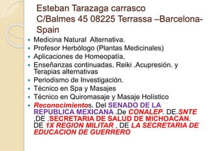 Esteban Tarazaga carrasco
C/Balmes 45 08225 Terrassa –Barcelona-
Spain
 Medicina Natural Alternativa.
 Profesor Herbólogo (Plantas Medicinales)
 Aplicaciones de Homeopatía,
 Enseñanzas continuadas. Reiki .Acupresión. y
Terapias alternativas
 Periodismo de Investigación.
 Técnico en Spa y Masajes
 Técnico en Quiromasaje y Masaje Holístico
 Reconocimientos. Del SENADO DE LA
REPUBLICA MEXICANA .De CONALEP. DE.SNTE
,DE .SECRETARIA DE SALUD DE MICHOACAN.
DE 1X REGION MILITAR , DE LA SECRETARIA DE
EDUCACION DE GUERRERO
 