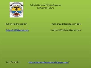 Colegio Nacional Nicolás Esguerra
Edificamos Futuro
Rubén Rodríguez 804 Juan David Rodríguez m 804
Ruben0.333@gmail.com juandavid1999jdrm@gmail.com
Jonh Caraballo http://teknonicolasesguerra.blogspot.com/
 