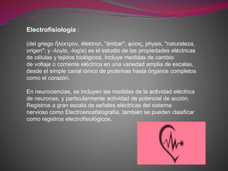Electrofisiología :
(del griego ἥλεκτρον, ēlektron, "ámbar"; φύσις, physis, "naturaleza,
origen"; y -λογία, -logía) es el estudio de las propiedades eléctricas
de células y tejidos biológicos. Incluye medidas de cambio
de voltaje o corriente eléctrica en una variedad amplia de escalas,
desde el simple canal iónico de proteínas hasta órganos completos
como el corazón.
En neurociencias, se incluyen las medidas de la actividad eléctrica
de neuronas, y particularmente actividad de potencial de acción.
Registros a gran escala de señales eléctricas del sistema
nervioso como Electroencefalografía, también se pueden clasificar
como registros electrofisiológicos.
 