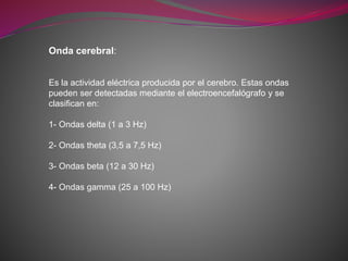 Onda cerebral:
Es la actividad eléctrica producida por el cerebro. Estas ondas
pueden ser detectadas mediante el electroencefalógrafo y se
clasifican en:
1- Ondas delta (1 a 3 Hz)
2- Ondas theta (3,5 a 7,5 Hz)
3- Ondas beta (12 a 30 Hz)
4- Ondas gamma (25 a 100 Hz)
 
