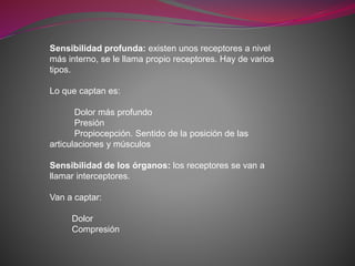 Sensibilidad profunda: existen unos receptores a nivel
más interno, se le llama propio receptores. Hay de varios
tipos.
Lo que captan es:
Dolor más profundo
Presión
Propiocepción. Sentido de la posición de las
articulaciones y músculos
Sensibilidad de los órganos: los receptores se van a
llamar interceptores.
Van a captar:
Dolor
Compresión
 