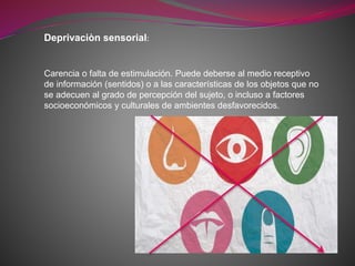Deprivaciòn sensorial:
Carencia o falta de estimulación. Puede deberse al medio receptivo
de información (sentidos) o a las características de los objetos que no
se adecuen al grado de percepción del sujeto, o incluso a factores
socioeconómicos y culturales de ambientes desfavorecidos.
 