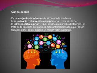 Conocimiento
Es un conjunto de información almacenada mediante
la experiencia o el aprendizaje (a posteriori), o a través de
la introspección (a priori). En el sentido más amplio del término, se
trata de la posesión de múltiples datos interrelacionados que, al ser
tomados por sí solos, poseen un menor valor cualitativo.
 