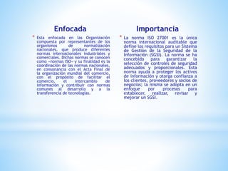 Enfocada
* Esta enfocada en las Organización
compuesta por representantes de los
organismos de normalización
nacionales, que produce diferentes
normas internacionales industriales y
comerciales. Dichas normas se conocen
como «normas ISO» y su finalidad es la
coordinación de las normas nacionales,
en consonancia con el Acta Final de
la organización mundial del comercio,
con el propósito de facilitar el
comercio, el intercambio de
información y contribuir con normas
comunes al desarrollo y a la
transferencia de tecnologías.
Importancia
* La norma ISO 27001 es la única
norma internacional auditable que
define los requisitos para un Sistema
de Gestión de la Seguridad de la
Información (SGSI). La norma se ha
concebido para garantizar la
selección de controles de seguridad
adecuados y proporcionales. Esta
norma ayuda a proteger los activos
de información y otorga confianza a
los clientes, proveedores y socios de
negocios; la misma se adopta en un
enfoque por procesos para
establecer, realizar, revisar y
mejorar un SGSI.
 