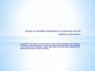 * La auditoria en informática es de vital importancia para el buen desempeño de los sistemas de
información, ya que proporciona los controles necesarios para que los sistemas sean confiables
y con un buen nivel de seguridad. Además debe evaluar todo (informática, organización de
centros de información, hardware y software).
porque se considera importante la realización de una
auditoria informática
 