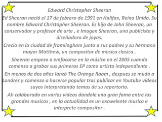 Edward Christopher Sheeran
Ed Sheeran nació el 17 de febrero de 1991 en Halifax, Reino Unido, Su
nombre Edward Christopher Sheeran. Es hijo de John Sheeran, un
conservador y profesor de arte , e Imogen Sheeran, una publicista y
diseñadora de joyas.
Crecio en la ciudad de framlingham junto a sus padres y su hermano
mayor Matthew, un compositor de musica clasica .
Sheeran empezo a emfocarse en la música en el 2005 cuando
comenzo a grabar sus primeros EP como artista independiente .
En menos de dos años lanzó The Orange Room , despues se mudo a
Londres y comenzo a hacerse popular tras publicar en Youtube videos
suyos interpretando temas de su repertorio.
Ah colaborado en varios videos dandole una gran fama entre los
grandes musicos , en la actualidad es un excwelente musica e
interprete compositor .
 