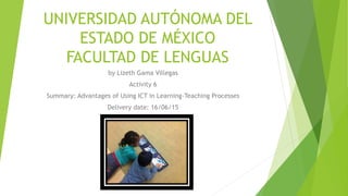 UNIVERSIDAD AUTÓNOMA DEL
ESTADO DE MÉXICO
FACULTAD DE LENGUAS
by Lizeth Gama Villegas
Activity 6
Summary: Advantages of Using ICT in Learning-Teaching Processes
Delivery date: 16/06/15
 