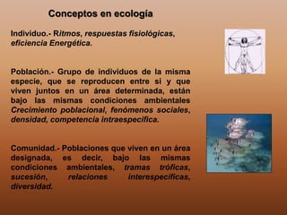 Conceptos en ecología
Individuo.- Ritmos, respuestas fisiológicas,
eficiencia Energética.
Población.- Grupo de individuos de la misma
especie, que se reproducen entre si y que
viven juntos en un área determinada, están
bajo las mismas condiciones ambientales
Crecimiento poblacional, fenómenos sociales,
densidad, competencia intraespecífica.
Comunidad.- Poblaciones que viven en un área
designada, es decir, bajo las mismas
condiciones ambientales, tramas tróficas,
sucesión, relaciones interespecíficas,
diversidad.
 
