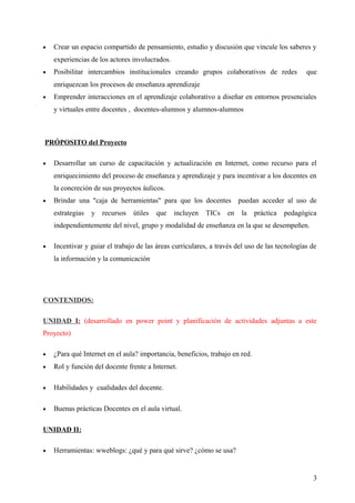 • Crear un espacio compartido de pensamiento, estudio y discusión que vincule los saberes y
experiencias de los actores involucrados.
• Posibilitar intercambios institucionales creando grupos colaborativos de redes que
enriquezcan los procesos de enseñanza aprendizaje
• Emprender interacciones en el aprendizaje colaborativo a diseñar en entornos presenciales
y virtuales entre docentes , docentes-alumnos y alumnos-alumnos
PRÓPOSITO del Proyecto
• Desarrollar un curso de capacitación y actualización en Internet, como recurso para el
enriquecimiento del proceso de enseñanza y aprendizaje y para incentivar a los docentes en
la concreción de sus proyectos áulicos.
• Brindar una "caja de herramientas" para que los docentes puedan acceder al uso de
estrategias y recursos útiles que incluyen TICs en la práctica pedagógica
independientemente del nivel, grupo y modalidad de enseñanza en la que se desempeñen.
• Incentivar y guiar el trabajo de las áreas curriculares, a través del uso de las tecnologías de
la información y la comunicación
CONTENIDOS:
UNIDAD I: (desarrollado en power point y planificación de actividades adjuntas a este
Proyecto)
• ¿Para qué Internet en el aula? importancia, beneficios, trabajo en red.
• Rol y función del docente frente a Internet.
• Habilidades y cualidades del docente.
• Buenas prácticas Docentes en el aula virtual.
UNIDAD II:
• Herramientas: wweblogs: ¿qué y para qué sirve? ¿cómo se usa?
3
 