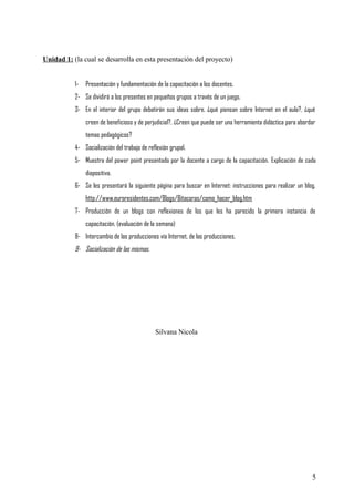 Unidad 1: (la cual se desarrolla en esta presentación del proyecto)
1- Presentación y fundamentación de la capacitación a los docentes.
2- Se dividirá a los presentes en pequeños grupos a través de un juego.
3- En el interior del grupo debatirán sus ideas sobre. ¿qué piensan sobre Internet en el aula?, ¿qué
creen de beneficioso y de perjudicial?, ¿Creen que puede ser una herramienta didáctica para abordar
temas pedagógicos?
4- Socialización del trabajo de reflexión grupal.
5- Muestra del power point presentado por la docente a cargo de la capacitación. Explicación de cada
diapositiva.
6- Se les presentará la siguiente página para buscar en Internet: instrucciones para realizar un blog,
http://www.euroresidentes.com/Blogs/Bitacoras/como_hacer_blog.htm
7- Producción de un blogs con reflexiones de los que les ha parecido la primera instancia de
capacitación. (evaluación de la semana)
8- Intercambio de las producciones vía Internet, de las producciones.
9- Socialización de las mismas.
Silvana Nicola
5
 
