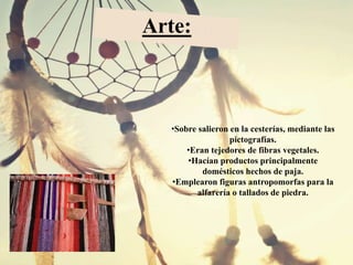 •Sobre salieron en la cesterías, mediante las
pictografías.
•Eran tejedores de fibras vegetales.
•Hacían productos principalmente
domésticos hechos de paja.
•Emplearon figuras antropomorfas para la
alfarería o tallados de piedra.
Arte:
 