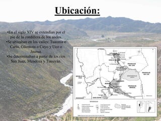 Ubicación:
•En el siglo XIV se extendían por el
pie de la cordillera de los andes.
•Se ubicaban en los valles: Tuauma o
Caria, Güentota o Cuyo y Uco o
Jaurua.
•Se determinaban a partir de los ríos
San Juan, Mendoza y Tunuyán.
 