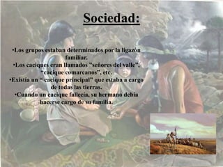 Sociedad:
•Los grupos estaban determinados por la ligazón
familiar.
•Los caciques eran llamados ”señores del valle”,
“cacique comarcanos”, etc.
•Existía un “ cacique principal” que estaba a cargo
de todas las tierras.
•Cuando un cacique fallecía, su hermano debía
hacerse cargo de su familia.
 