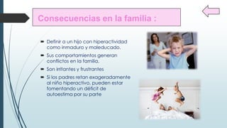  Definir a un hijo con hiperactividad
como inmaduro y maleducado.
Sus comportamientos generan
conflictos en la familia.
Son irritantes y frustrantes
Si los padres retan exageradamente
al niño hiperactivo, pueden estar
fomentando un déficit de
autoestima por su parte