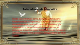 Antecedentes de la robótica
Desde sus comienzos como disciplina y como parte
fundamental de la Ingeniería, la Robótica ha estado
incansablemente buscando construir artefactos que
materialicen el deseo humano de crear seres a su
semejanza a quienes poder delegarles tareas, trabajos o
actividades por demás pesadas y desagradables de llevar
a cabo.
 