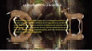 LA EVOLUCIÓN DE LA ROBÓTICA
la evolución de la robótica a base de La inteligencia artificial que
ha sido aplicada en a los ámbitos de la ingeniería se contempla
como una alternativa para resolver problemas de solución difícil o
limitada, así como en algunas de sus últimas aplicaciones que a
han sido asombrosas y espectaculares, que van revolucionando al
mundo de la tecnología aplicada.
 