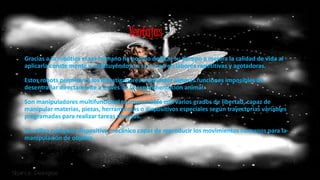 Gracias a la robótica el ser humano ha podido dedicar su tiempo a mejora la calidad de vida al
aplicarla conste mente y sustituyéndose a si mismo en labores repetitivas y agotadoras.
Estos robots permiten a los investigadores a entender algunas funciones imposibles de
desentrañar directamente a través de la experimentación animal.
Son manipuladores multifuncional reprogramable con varios grados de libertad, capaz de
manipular materias, piezas, herramientas o dispositivos especiales según trayectorias variables
programadas para realizar tareas diversas.
Se utiliza cualquier dispositivo mecánico capaz de reproducir los movimientos humanos para la
manipulación de objetos.
Ventajas
 