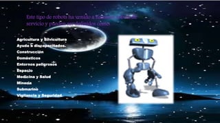 Agricultura y Silvicultura
Ayuda a discapacitados.
Construcción
Domésticos
Entornos peligrosos
Espacio
Medicina y Salud
Minería
Submarino
Vigilancia y Seguridad
Este tipo de robots ha venido a llamarse robots de
servicio y pueden ser definidos como:
 