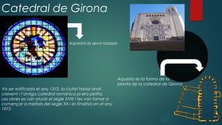 Catedral de Girona
Aquesta es la forma de la
planta de la catedral de Girona
Aquesta la seva rosassa
Va ser edificada el any 1312, la ciutat havia anat
creixent i l’antiga catedral romànica ja era petita.
Les obres es van aturar el segle XVIII i tes van tornar a
començar a meitats del segle XX i es finalitzà en el any
1975
 