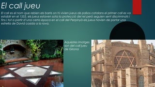 El call jueu
El call es el nom que rebien els barris on hi vivien jueus als països catalans el primer call es va
establir en el 1555. els jueus estaven sota la protecció del rei però seguien sent discriminats i
fins i tot a partir d’una certa època en el call del Perpinyà els jueus havien de portar una
estrella de David cosida a la rova.
Aquestes imatges
son del call jueu
de Girona
 
