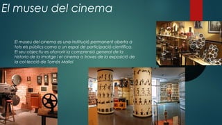El museu del cinema
El museu del cinema es una institució permanent oberta a
tots els públics coma a un espai de participació científica.
El seu objectiu es afavorir la comprensió general de la
historia de la imatge i el cinema a traves de la exposició de
la col·lecció de Tomàs Mallol
 