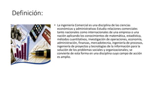 Definición:
• La ingeniería Comercial es una disciplina de las ciencias
económicas y administrativas Estudia relaciones comerciales
tanto nacionales como internacionales de una empresa o una
nación aplicando los conocimientos de matemática, estadística,
métodos cuantitativos, investigación de operaciones, economía,
administración, finanzas, mercadotecnia, ingeniería de procesos,
ingeniería de proyectos y tecnologías de la información para la
solución de los problemas sociales y organizacionales; se
convierte de esta forma en una disciplina cuyo campo de acción
es amplio.
 