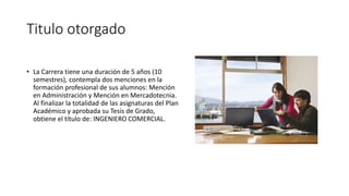 Titulo otorgado
• La Carrera tiene una duración de 5 años (10
semestres), contempla dos menciones en la
formación profesional de sus alumnos: Mención
en Administración y Mención en Mercadotecnia.
Al finalizar la totalidad de las asignaturas del Plan
Académico y aprobada su Tesis de Grado,
obtiene el título de: INGENIERO COMERCIAL.
 