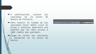  A continuación, colocar las
canciones en la pista de
música de Pinnacle.
 Para reducir el tiempo de las
canciones hacer doble click en
ellas y entonces aparecerá una
pestaña que nos dara acceso a
todo cambio que queramos.
 Luego de cortar las canciones
y juntarlas en la pista de
música
 