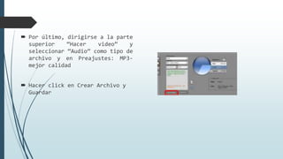  Por último, dirigirse a la parte
superior “Hacer video” y
seleccionar “Audio” como tipo de
archivo y en Preajustes: MP3-
mejor calidad
 Hacer click en Crear Archivo y
Guardar
 