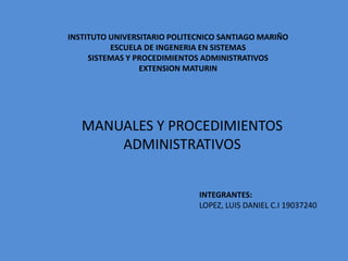 INSTITUTO UNIVERSITARIO POLITECNICO SANTIAGO MARIÑO
ESCUELA DE INGENERIA EN SISTEMAS
SISTEMAS Y PROCEDIMIENTOS ADMINISTRATIVOS
EXTENSION MATURIN
MANUALES Y PROCEDIMIENTOS
ADMINISTRATIVOS
INTEGRANTES:
LOPEZ, LUIS DANIEL C.I 19037240
 