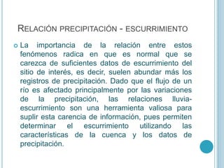 RELACIÓN PRECIPITACIÓN - ESCURRIMIENTO
 La importancia de la relación entre estos
fenómenos radica en que es normal que se
carezca de suficientes datos de escurrimiento del
sitio de interés, es decir, suelen abundar más los
registros de precipitación. Dado que el flujo de un
río es afectado principalmente por las variaciones
de la precipitación, las relaciones lluvia-
escurrimiento son una herramienta valiosa para
suplir esta carencia de información, pues permiten
determinar el escurrimiento utilizando las
características de la cuenca y los datos de
precipitación.
 