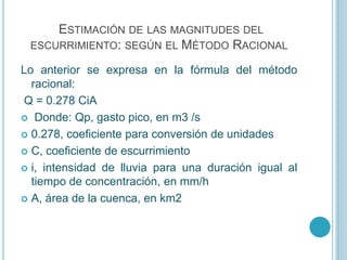 ESTIMACIÓN DE LAS MAGNITUDES DEL
ESCURRIMIENTO: SEGÚN EL MÉTODO RACIONAL
Lo anterior se expresa en la fórmula del método
racional:
Q = 0.278 CiA
 Donde: Qp, gasto pico, en m3 /s
 0.278, coeficiente para conversión de unidades
 C, coeficiente de escurrimiento
 i, intensidad de lluvia para una duración igual al
tiempo de concentración, en mm/h
 A, área de la cuenca, en km2
 
