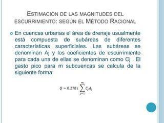 ESTIMACIÓN DE LAS MAGNITUDES DEL
ESCURRIMIENTO: SEGÚN EL MÉTODO RACIONAL
 En cuencas urbanas el área de drenaje usualmente
está compuesta de subáreas de diferentes
características superficiales. Las subáreas se
denominan Aj y los coeficientes de escurrimiento
para cada una de ellas se denominan como Cj . El
gasto pico para m subcuencas se calcula de la
siguiente forma:
 