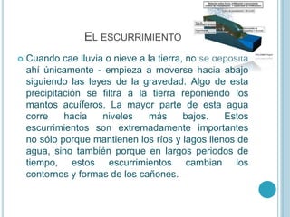 EL ESCURRIMIENTO
 Cuando cae lluvia o nieve a la tierra, no se deposita
ahí únicamente - empieza a moverse hacia abajo
siguiendo las leyes de la gravedad. Algo de esta
precipitación se filtra a la tierra reponiendo los
mantos acuíferos. La mayor parte de esta agua
corre hacia niveles más bajos. Estos
escurrimientos son extremadamente importantes
no sólo porque mantienen los ríos y lagos llenos de
agua, sino también porque en largos periodos de
tiempo, estos escurrimientos cambian los
contornos y formas de los cañones.
 