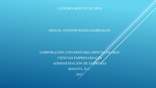 CÁTEDRA MINUTO DE DIOS
MIGUEL ANTONIO RUEDA BARRAGÁN
CORPORACIÓN UNIVERSITARIA MINUTO DE DIOS
CIENCIAS EMPRESARIALES
ADMINISTRACIÓN DE EMPRESAS
BOGOTÁ, D.C.
2015
 