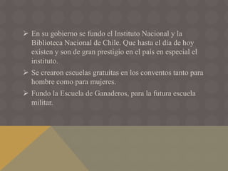  En su gobierno se fundo el Instituto Nacional y la
Biblioteca Nacional de Chile. Que hasta el día de hoy
existen y son de gran prestigio en el país en especial el
instituto.
 Se crearon escuelas gratuitas en los conventos tanto para
hombre como para mujeres.
 Fundo la Escuela de Ganaderos, para la futura escuela
militar.
 