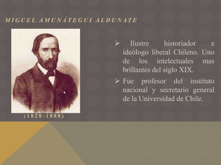 M I G U E L A M U N Á T E G U I A L D U N AT E
( 1 8 2 8 - 1 8 8 8 )
 Ilustre historiador e
ideólogo liberal Chileno. Uno
de los intelectuales mas
brillantes del siglo XIX.
 Fue profesor del instituto
nacional y secretario general
de la Universidad de Chile.
 