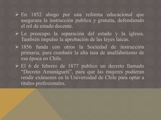  En 1852 abogo por una reforma educacional que
asegurara la instrucción publica y gratuita, defendiendo
el rol de estado docente.
 Le preocupo la separación del estado y la iglesia.
También impulso la aprobación de las leyes laicas.
 1856 funda con otros la Sociedad de instrucción
primaria, para combatir la alta tasa de analfabetismo de
esa época en Chile.
 El 6 de febrero de 1877 publico un decreto llamado
“Decreto Amunágueti”, para que las mujeres pudieran
rendir exámenes en la Universidad de Chile para optar a
títulos profesionales.
 