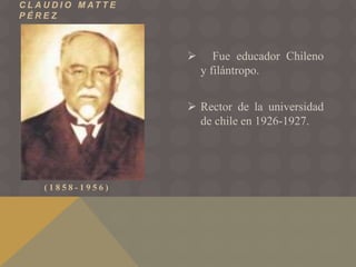 C L A U D I O M AT T E
P É R E Z
( 1 8 5 8 - 1 9 5 6 )
 Fue educador Chileno
y filántropo.
 Rector de la universidad
de chile en 1926-1927.
 
