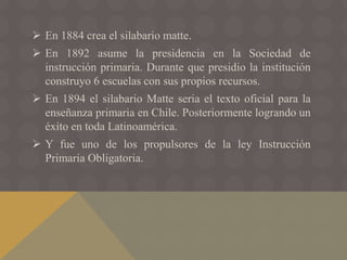  En 1884 crea el silabario matte.
 En 1892 asume la presidencia en la Sociedad de
instrucción primaria. Durante que presidio la institución
construyo 6 escuelas con sus propios recursos.
 En 1894 el silabario Matte seria el texto oficial para la
enseñanza primaria en Chile. Posteriormente logrando un
éxito en toda Latinoamérica.
 Y fue uno de los propulsores de la ley Instrucción
Primaria Obligatoria.
 