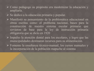  Como pedagogo su propósito era modernizar la educación y
ampliarla.
 Se dedico a la educación primaria y popular.
 Manifestó su pensamiento de la problemática educacional en
obras escritas como: el problema nacional, bases para la
construcción de nuestro sistema escolar primario que
sirvieron de base para la ley de instrucción primaria
obligatoria que se dicto en 1920
 Impulso la atención dental para los escolares, y logro que las
municipalidades destinaran recursos para su alimentación.
 Fomento la enseñanza técnico-manual, los cursos manuales y
la incorporación de la población mapuche al sistema
 