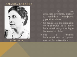 A M A N D A L A B A R C A
( 1 8 8 6 - 1 9 7 5 )
 fue una
destacada profesora, escritor
a, feminista, embajadora
y política chilena.
 Se dedico a al mejoramiento
de la situación de la mujer
latinoamericana y al sufragio
femenino en Chile.
 Fue la primera
latinoamericana en ejercer
una catedra universitaria.
 