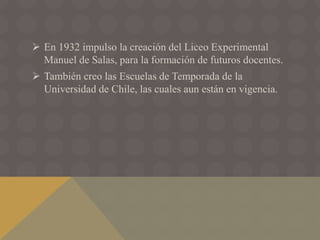  En 1932 impulso la creación del Liceo Experimental
Manuel de Salas, para la formación de futuros docentes.
 También creo las Escuelas de Temporada de la
Universidad de Chile, las cuales aun están en vigencia.
 