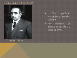 J U A N G Ó M E Z M I L L A S
( 1 9 0 0 - 1 9 8 7 )
 Fue profesor,
pedagogo y político
Chileno.
 Fue ministro de
educación en 1852 y
luego en 1964.
 